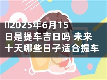 ​2025年6月15日是提车吉日吗 未来十天哪些日子适合提车