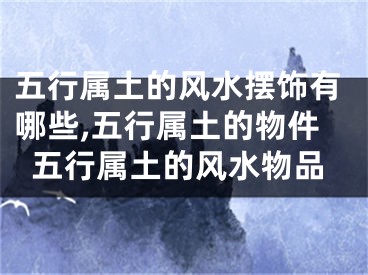 五行属土的风水摆饰有哪些,五行属土的物件五行属土的风水物品