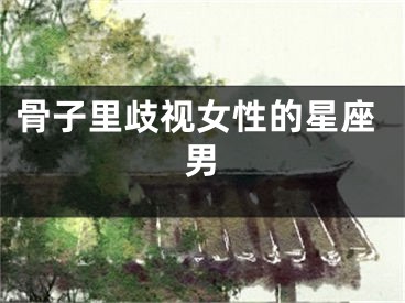 骨子里歧视女性的星座男