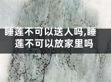 睡莲不可以送人吗,睡莲不可以放家里吗
