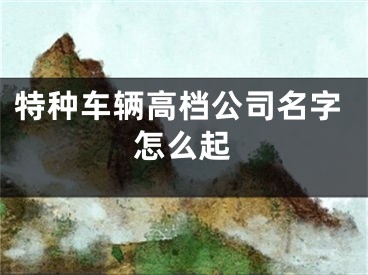 特种车辆高档公司名字怎么起