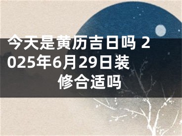 今天是黄历吉日吗 2025年6月29日装修合适吗