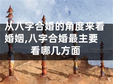 从八字合婚的角度来看婚姻,八字合婚最主要看哪几方面