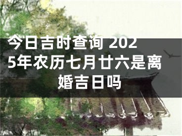 今日吉时查询 2025年农历七月廿六是离婚吉日吗