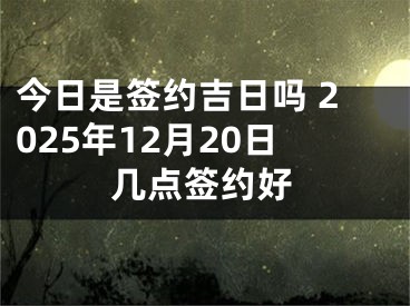 今日是签约吉日吗 2025年12月20日几点签约好