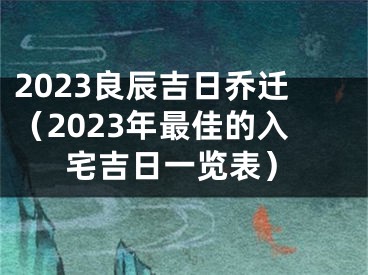 2023良辰吉日乔迁(2023年最佳的入宅吉日一览表)