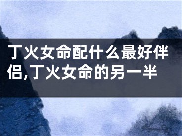 丁火女命配什么最好伴侣,丁火女命的另一半