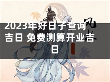 2023年好日子查询吉日 免费测算开业吉日