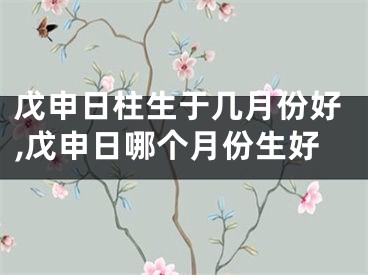 戊申日柱生于几月份好,戊申日哪个月份生好