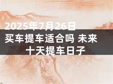 2025年7月26日买车提车适合吗 未来十天提车日子