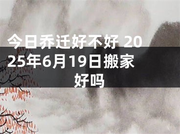 今日乔迁好不好 2025年6月19日搬家好吗