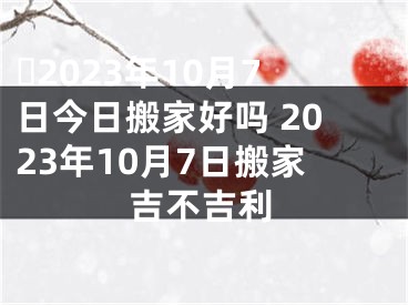 ​2023年10月7日今日搬家好吗 2023年10月7日搬家吉不吉利