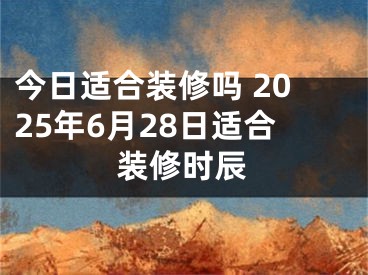 今日适合装修吗 2025年6月28日适合装修时辰