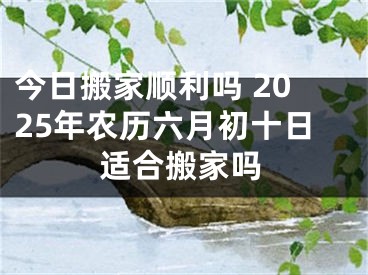 今日搬家顺利吗 2025年农历六月初十日适合搬家吗