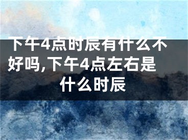 下午4点时辰有什么不好吗,下午4点左右是什么时辰