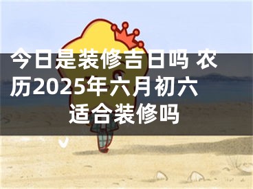 今日是装修吉日吗 农历2025年六月初六适合装修吗