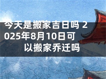 今天是搬家吉日吗 2025年8月10日可以搬家乔迁吗