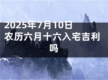 2025年7月10日农历六月十六入宅吉利吗