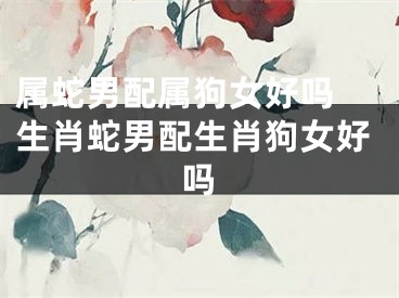 属蛇男配属狗女好吗 生肖蛇男配生肖狗女好吗