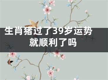 生肖猪过了39岁运势就顺利了吗