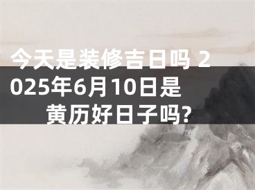 今天是装修吉日吗 2025年6月10日是黄历好日子吗?