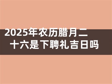 2025年农历腊月二十六是下聘礼吉日吗