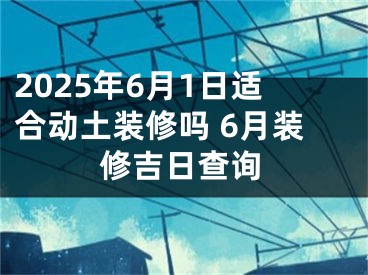 2025年6月1日适合动土装修吗 6月装修吉日查询