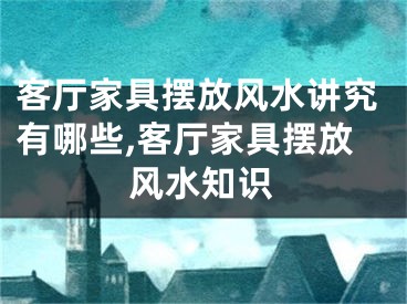 客厅家具摆放风水讲究有哪些,客厅家具摆放风水知识
