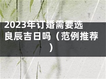 2023年订婚需要选良辰吉日吗（范例推荐）