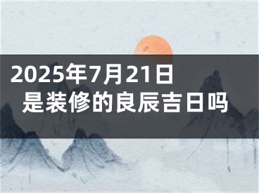 2025年7月21日是装修的良辰吉日吗
