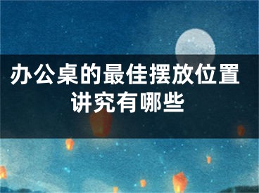 办公桌的最佳摆放位置讲究有哪些