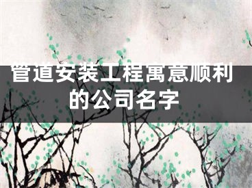 管道安装工程寓意顺利的公司名字
