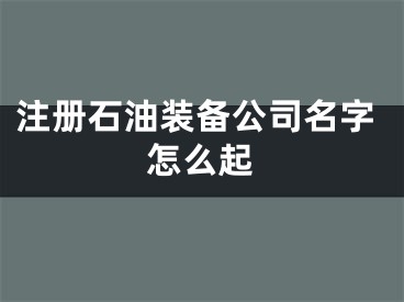 注册石油装备公司名字怎么起