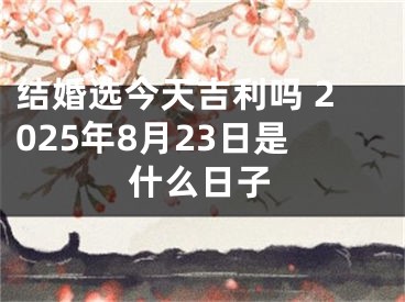 结婚选今天吉利吗 2025年8月23日是什么日子