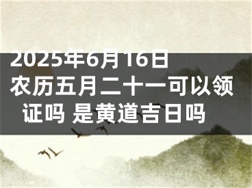 2025年6月16日农历五月二十一可以领证吗 是黄道吉日吗