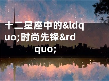 十二星座中的&ldquo;时尚先锋&rdquo;