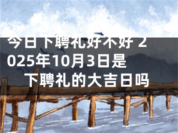 今日下聘礼好不好 2025年10月3日是下聘礼的大吉日吗