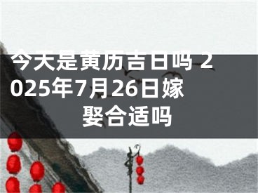 今天是黄历吉日吗 2025年7月26日嫁娶合适吗