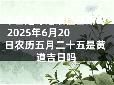 今日是订婚最佳日期吗 2025年6月20日农历五月二十五是黄道吉日吗