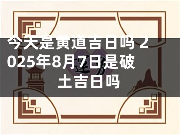 今天是黄道吉日吗 2025年8月7日是破土吉日吗