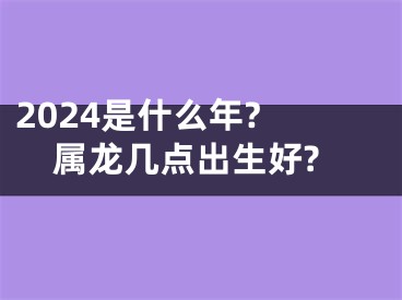 2024是什么年? 属龙几点出生好?