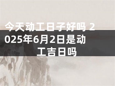 今天动工日子好吗 2025年6月2日是动工吉日吗