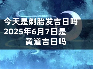 今天是剃胎发吉日吗 2025年6月7日是黄道吉日吗