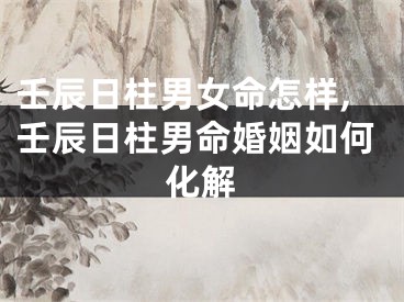 壬辰日柱男女命怎样,壬辰日柱男命婚姻如何化解