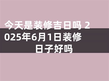 今天是装修吉日吗 2025年6月1日装修日子好吗