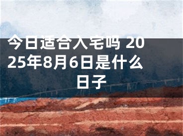 今日适合入宅吗 2025年8月6日是什么日子