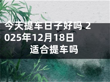 今天提车日子好吗 2025年12月18日适合提车吗