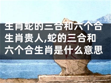 生肖蛇的三合和六个合生肖贵人,蛇的三合和六个合生肖是什么意思