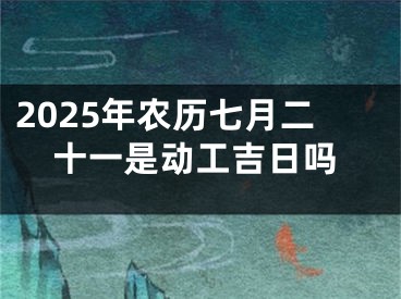 2025年农历七月二十一是动工吉日吗