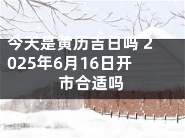 今天是黄历吉日吗 2025年6月16日开市合适吗